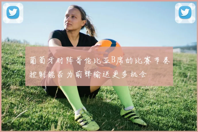 葡萄牙对阵哥伦比亚B席的比赛节奏控制能否为前锋输送更多机会