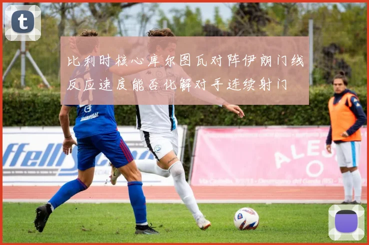 比利时核心库尔图瓦对阵伊朗门线反应速度能否化解对手连续射门