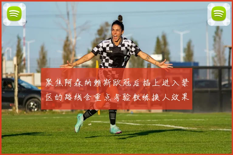 聚焦阿森纳赖斯欧冠后插上进入禁区的路线会重点考验教练换人效果