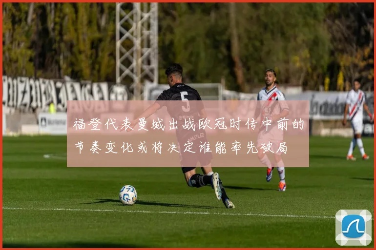 福登代表曼城出战欧冠时传中前的节奏变化或将决定谁能率先破局