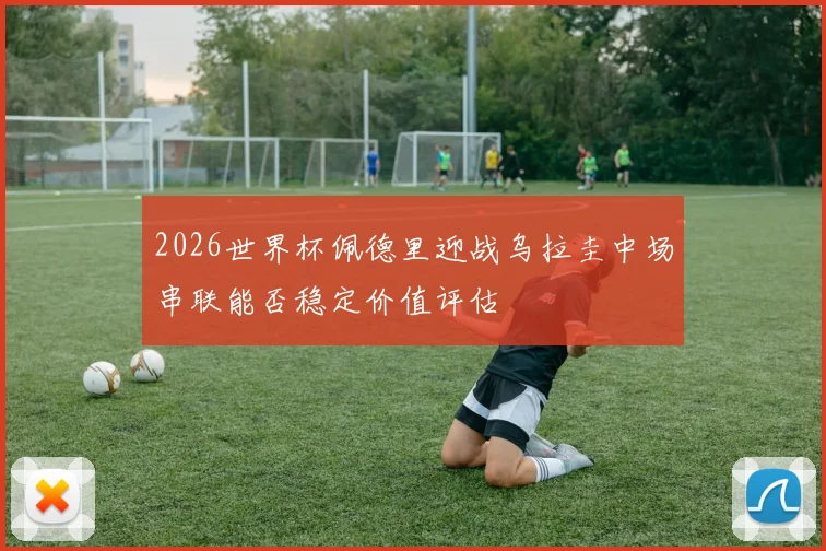 2026世界杯佩德里迎战乌拉圭中场串联能否稳定价值评估
