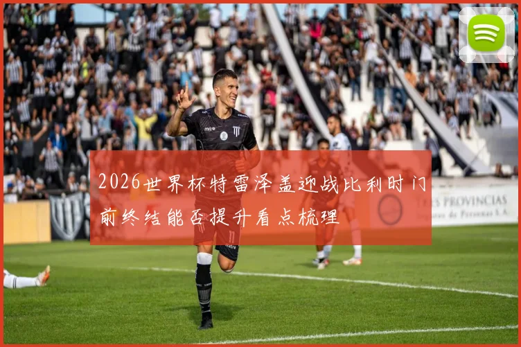 2026世界杯特雷泽盖迎战比利时门前终结能否提升看点梳理