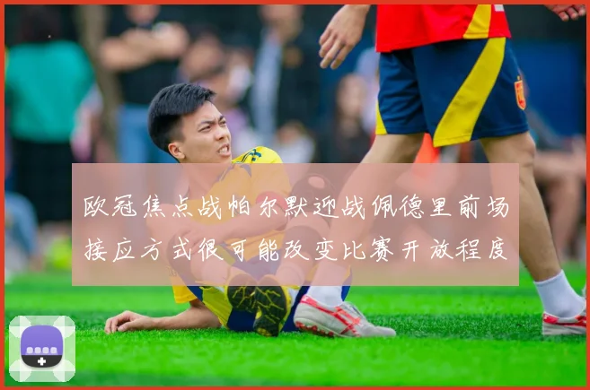 欧冠焦点战帕尔默迎战佩德里前场接应方式很可能改变比赛开放程度