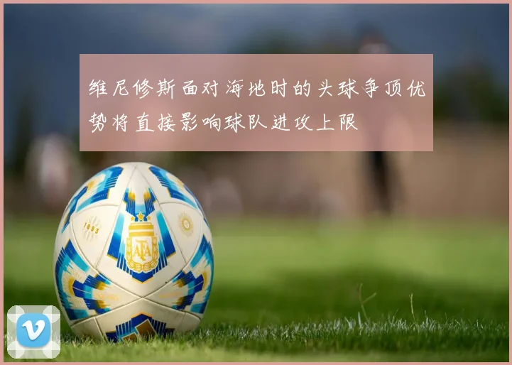 维尼修斯面对海地时的头球争顶优势将直接影响球队进攻上限