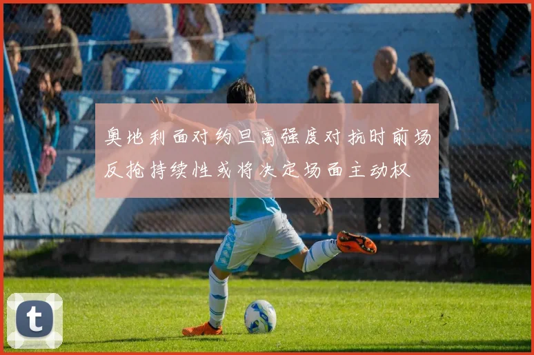 奥地利面对约旦高强度对抗时前场反抢持续性或将决定场面主动权