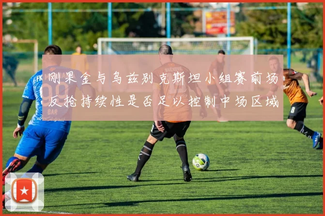 刚果金与乌兹别克斯坦小组赛前场反抢持续性是否足以控制中场区域