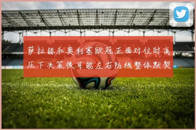 萨拉赫和奥利塞欧冠正面对位时高压下决策很可能左右防线整体默契