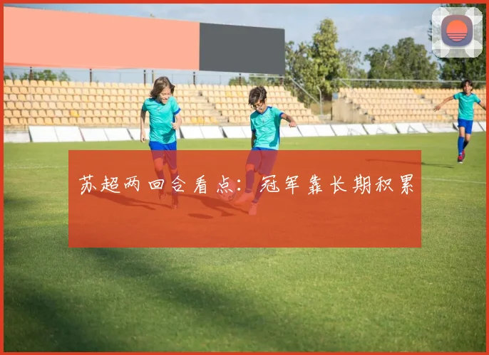 苏超两回合看点:冠军靠长期积累