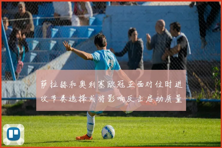 萨拉赫和奥利塞欧冠正面对位时进攻节奏选择或将影响反击启动质量