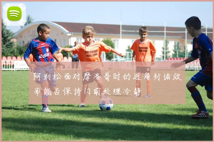 阿利松面对摩洛哥时的近角封堵效率能否保持门前处理冷静