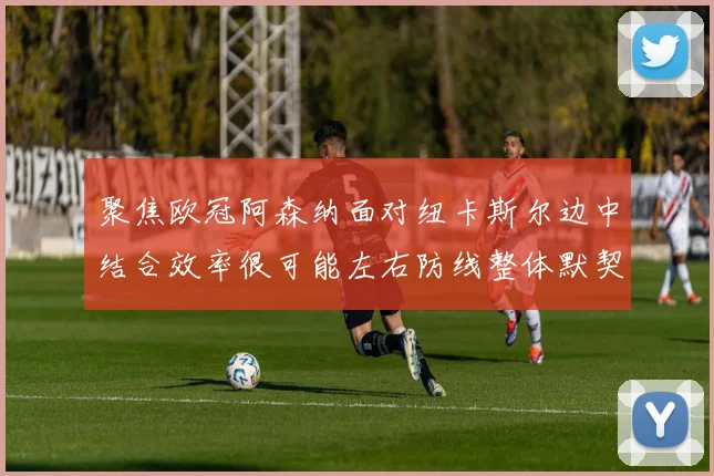 聚焦欧冠阿森纳面对纽卡斯尔边中结合效率很可能左右防线整体默契