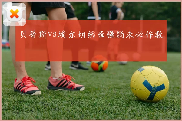 贝蒂斯vs埃尔切纸面强弱未必作数