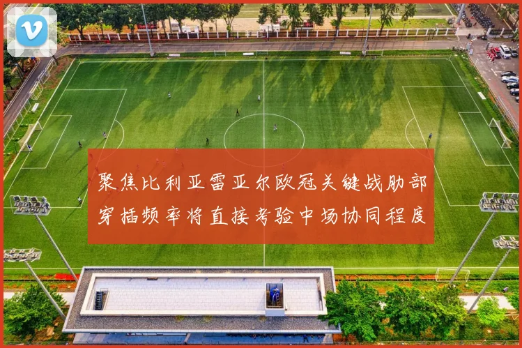 聚焦比利亚雷亚尔欧冠关键战肋部穿插频率将直接考验中场协同程度