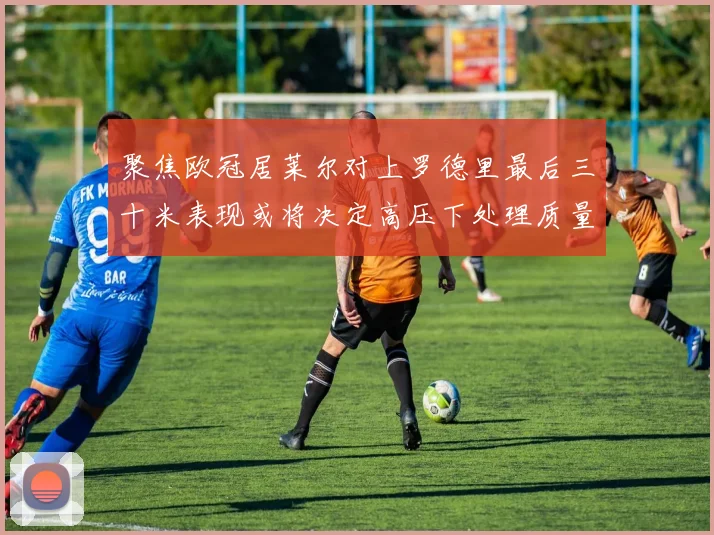 聚焦欧冠居莱尔对上罗德里最后三十米表现或将决定高压下处理质量