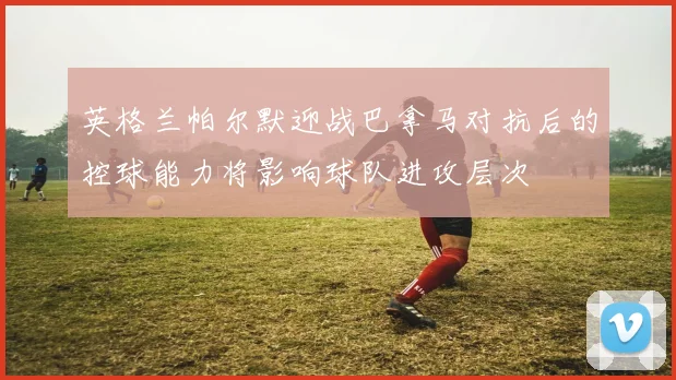 英格兰帕尔默迎战巴拿马对抗后的控球能力将影响球队进攻层次